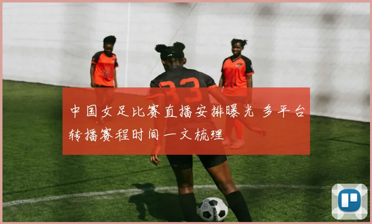 中国女足比赛直播安排曝光 多平台转播赛程时间一文梳理