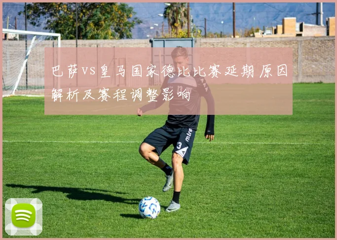 巴萨vs皇马国家德比比赛延期 原因解析及赛程调整影响