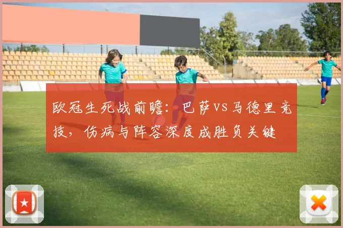 欧冠生死战前瞻：巴萨vs马德里竞技，伤病与阵容深度成胜负关键