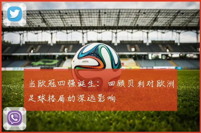 当欧冠四强诞生：回顾贝利对欧洲足球格局的深远影响