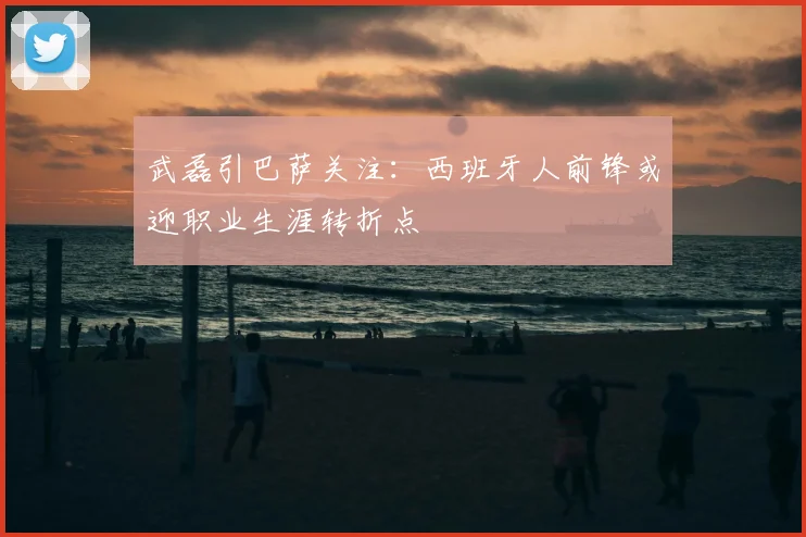 武磊引巴萨关注：西班牙人前锋或迎职业生涯转折点