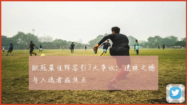 欧冠最佳阵容引3大争议：遗珠之憾与入选者成焦点