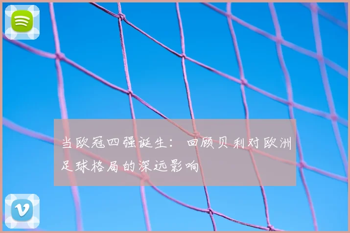 当欧冠四强诞生：回顾贝利对欧洲足球格局的深远影响