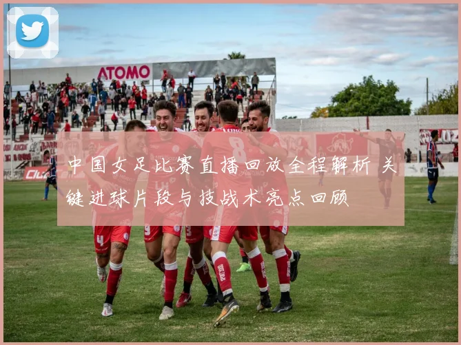 中国女足比赛直播回放全程解析 关键进球片段与技战术亮点回顾